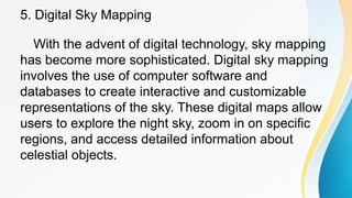 5. Digital Sky Mapping
With the advent of digital technology, sky mapping
has become more sophisticated. Digital sky mapping
involves the use of computer software and
databases to create interactive and customizable
representations of the sky. These digital maps allow
users to explore the night sky, zoom in on specific
regions, and access detailed information about
celestial objects.
 
