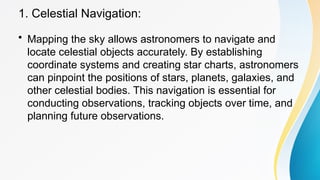 1. Celestial Navigation:
• Mapping the sky allows astronomers to navigate and
locate celestial objects accurately. By establishing
coordinate systems and creating star charts, astronomers
can pinpoint the positions of stars, planets, galaxies, and
other celestial bodies. This navigation is essential for
conducting observations, tracking objects over time, and
planning future observations.
 