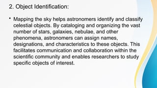 2. Object Identification:
• Mapping the sky helps astronomers identify and classify
celestial objects. By cataloging and organizing the vast
number of stars, galaxies, nebulae, and other
phenomena, astronomers can assign names,
designations, and characteristics to these objects. This
facilitates communication and collaboration within the
scientific community and enables researchers to study
specific objects of interest.
 