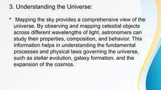 3. Understanding the Universe:
• Mapping the sky provides a comprehensive view of the
universe. By observing and mapping celestial objects
across different wavelengths of light, astronomers can
study their properties, composition, and behavior. This
information helps in understanding the fundamental
processes and physical laws governing the universe,
such as stellar evolution, galaxy formation, and the
expansion of the cosmos.
 