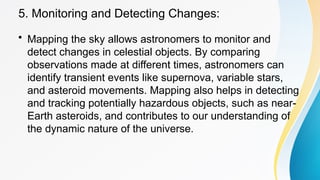 5. Monitoring and Detecting Changes:
• Mapping the sky allows astronomers to monitor and
detect changes in celestial objects. By comparing
observations made at different times, astronomers can
identify transient events like supernova, variable stars,
and asteroid movements. Mapping also helps in detecting
and tracking potentially hazardous objects, such as near-
Earth asteroids, and contributes to our understanding of
the dynamic nature of the universe.
 