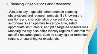 6. Planning Observations and Research:
• Accurate sky maps aid astronomers in planning
observations and research projects. By knowing the
positions and characteristics of celestial objects,
astronomers can optimize telescope time, select
appropriate instruments, and plan targeted observations.
Mapping the sky also helps identify regions of interest for
specific research goals, such as studying star formation
regions or searching for exoplanets.
 