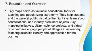 7. Education and Outreach:
• Sky maps serve as valuable educational tools for
teaching and popularizing astronomy. They help students
and the general public visualize the night sky, learn about
constellations, and identify prominent objects. Sky
mapping initiatives, citizen science projects, and virtual
observatories engage people of all ages in astronomy,
fostering scientific literacy and appreciation for the
cosmos.
 