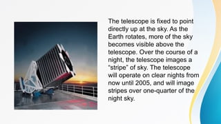 The telescope is fixed to point
directly up at the sky. As the
Earth rotates, more of the sky
becomes visible above the
telescope. Over the course of a
night, the telescope images a
“stripe” of sky. The telescope
will operate on clear nights from
now until 2005, and will image
stripes over one-quarter of the
night sky.
 