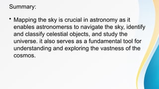 Summary:
• Mapping the sky is crucial in astronomy as it
enables astronomerss to navigate the sky, identify
and classify celestial objects, and study the
universe. it also serves as a fundamental tool for
understanding and exploring the vastness of the
cosmos.
 