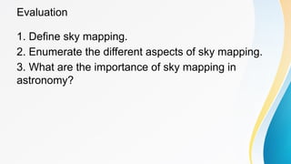 Evaluation
1. Define sky mapping.
2. Enumerate the different aspects of sky mapping.
3. What are the importance of sky mapping in
astronomy?
 