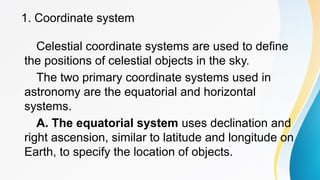 1. Coordinate system
Celestial coordinate systems are used to define
the positions of celestial objects in the sky.
The two primary coordinate systems used in
astronomy are the equatorial and horizontal
systems.
A. The equatorial system uses declination and
right ascension, similar to latitude and longitude on
Earth, to specify the location of objects.
 