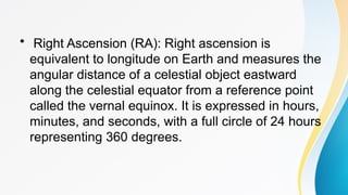 • Right Ascension (RA): Right ascension is
equivalent to longitude on Earth and measures the
angular distance of a celestial object eastward
along the celestial equator from a reference point
called the vernal equinox. It is expressed in hours,
minutes, and seconds, with a full circle of 24 hours
representing 360 degrees.
 