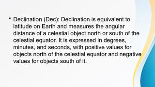 • Declination (Dec): Declination is equivalent to
latitude on Earth and measures the angular
distance of a celestial object north or south of the
celestial equator. It is expressed in degrees,
minutes, and seconds, with positive values for
objects north of the celestial equator and negative
values for objects south of it.
 