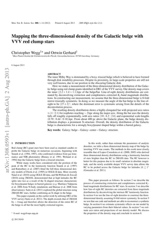 Mon. Not. R. Astron. Soc. 000, 1–14 (2012) Printed 6 August 2013 (MN LATEX style ﬁle v2.2)
Mapping the three-dimensional density of the Galactic bulge with
VVV red clump stars
Christopher Wegg1 and Ortwin Gerhard1
1Max-Planck-Institut f¨ur Extraterrestrische Physik, Giessenbachstrasse, 85748 Garching, Germany.
6 August 2013
ABSTRACT
The inner Milky Way is dominated by a boxy, triaxial bulge which is believed to have formed
through disk instability processes. Despite its proximity, its large-scale properties are still not
very well known, due to our position in the obscuring Galactic disk.
Here we make a measurement of the three-dimensional density distribution of the Galac-
tic bulge using red clump giants identiﬁed in DR1 of the VVV survey. Our density map covers
the inner (2.2 × 1.4 × 1.1)kpc of the bulge/bar. Line-of-sight density distributions are esti-
mated by deconvolving extinction and completeness corrected Ks-band magnitude distribu-
tions. In constructing our measurement, we assume that the three-dimensional bulge is 8-fold
mirror triaxially symmetric. In doing so we measure the angle of the bar-bulge to the line-of-
sight to be (27 ± 2)◦, where the dominant error is systematic arising from the details of the
deconvolution process.
The resulting density distribution shows a highly elongated bar with projected axis ratios
≈ (1 : 2.1) for isophotes reaching ∼ 2kpc along the major axis. Along the bar axes the density
falls off roughly exponentially, with axis ratios (10 : 6.3 : 2.6) and exponential scale-lengths
(0.70 : 0.44 : 0.18)kpc. From about 400 pc above the Galactic plane, the bulge density dis-
tribution displays a prominent X-structure. Overall, the density distribution of the Galactic
bulge is characteristic for a strongly boxy/peanut shaped bulge within a barred galaxy.
Key words: Galaxy: bulge – Galaxy: center – Galaxy: structure.
1 INTRODUCTION
Red clump (RC) giant stars have been used as standard candles to
probe the Galactic bulge on numerous occasions, beginning with
Stanek et al. (1994, 1997), who conﬁrmed evidence from gas kine-
matics and NIR photometry (Binney et al. 1991; Weiland et al.
1994) that the Galactic bulge hosts a triaxial structure.
While many works have considered only the position of the
peak of the RC in the luminosity function Stanek et al. (1997)
and Rattenbury et al. (2007) ﬁtted the full three dimensional den-
sity models of Dwek et al. (1995) to OGLE-II data. More recently
Nataf et al. (2010) using OGLE-III data, and McWilliam & Zoccali
(2010) using 2MASS, demonstrated that at high latitudes the RC
splits into two as a result of the X-shaped structure characteristic
for boxy/peanut bulges in barred galaxies (e.g. Martinez-Valpuesta
et al. 2006 from N-body simulations and Bureau et al. 2006 from
observations). Saito et al. (2011) explored the global structure using
2MASS RC stars, further conﬁrming an X-shape in the bulge.
This paper expands on this earlier work by utilising DR1 of the
VVV survey (Saito et al. 2012). The depth exceeds that of 2MASS
by ∼ 4mag and therefore allows the detection of the entire RC of
the bulge in all but the most highly extincted regions.
E-mail: wegg@mpe.mpg.de
In this work, rather than estimate the parameters of analytic
densities, we infer a three dimensional density map of the bulge by
inverting VVV star counts. The methods in this work most closely
resemble that of Lopez-Corredoira et al. (2000, 2005) who derived
three dimensional density distributions using a luminosity function
of stars brighter than the RC in 2MASS data. The RC however is
better for this purpose due to its small variation in absolute magni-
tude, and the newly available deeper VVV survey data allows the
RC to be probed across the Galactic bulge for latitudes |b| 1◦
(Gonzalez et al. 2011).
This paper proceeds as follows: In section 2 we describe the
process of constructing extinction and completeness corrected Ks-
band magnitude distributions for RC stars. In section 3 we describe
how line-of-sight RC densities are extracted from these magnitude
distributions by deconvolving the intrinsic RC luminosity function.
In section 4 we use the line-of-sight densities to construct the three-
dimensional density assuming 8-fold mirror symmetry. In section 5
we test that our code and methods are able to reconstruct a synthetic
bulge. In section 6 we estimate systematic effects on our model by
varying parameters from their ﬁducial values. In section 7 we esti-
mate axis ratios and projections of our density model. We discuss
the properties of the density map and conclude in section 8.
c 2012 RAS
arXiv:1308.0593v1[astro-ph.GA]2Aug2013
 