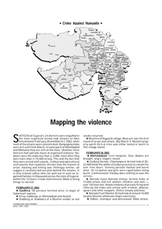 COMMUNALISM COMBAT
NOV-–DEC 2002
11
Crime Against Humanity 
Mapping the violence
S
IXTEEN of Gujarat’s 24 districts were engulfed in
the most organised armed mob attacks on Mus
lims between February 28 and March 2, 2002, when
most of the attacks were concentrated. Rampaging mobs
were at it until mid–March. In some parts of Ahmedabad
and Mehsana they are still on the loose. (Another three
districts had sporadic bouts of organised violence). No-
where were the mobs less that 2–3,000, most often they
were more than 5–10,000 strong. This and the fact that
they were armed with swords, trishuls and agricultural
instruments that could kill, the fact that the manner of
arson, hacking and killing was chillingly similar, all
suggest a carefully laid out plan behind the attacks. It
is only trained cadres who can spill out in such an or-
ganised fashion, in thousands across the state of Gujarat,
within the ‘72 hours’ it took chief minister Modi to ‘bring
things to normal.’
FEBRUARY27,2002
 Godhra: 58 persons torched alive in bogie of
Sabarmati express.
 Stray stabbings at Ahmedabad and Anand.
 Stabbing at Vadodara of a Muslim vendor as kar
sevaks returned
 Muslims of Rajpardi village, Bharuch, face the first
round of arson and attack. (By March 4, Muslim prop-
erty worth Rs.5–6 crore was either looted or burnt in
this village alone).
FEBRUARY28,2002
 Ahmedabad: Civil Hospital, Sola. Bodies are
brought, angry slogans raised.
 Gulberg Society, Chamanpura: Armed mob of 20–
22,000 holds the whole of Gulberg society to ransom for
over nine hours. Seventy persons hacked and burnt
alive; 10–12 women and girls were raped before being
burnt. Commissioner Pandey does nothing to save the
victims.
 Naroda Gaon–Naroda Patiya: Armed mobs of
15,000 attack and kill women, children and men —
over 150 lives lost; Ample evidence of private firing with
rifles by the mobs also armed with trishuls, dharias,
spears and other weapons. (Police simply watches).
 Naroda Fruit Market: Armed mob of around 10,000
targets Muslim wholesale shops selectively.
 Odhav, Gomtipur and Amraiwadi: Mobs attack.
 