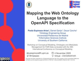 Paola Espinoza-Arias1, Daniel Garijo2, Oscar Corcho1
1Ontology Engineering Group
Universidad Politécnica de Madrid
2Information Sciences Institute
University of Southern California
pespinoza@fi.upm.es
@mijaspao
4 November 2020
Virtual - CMOMM4FAIR
Mapping the Web Ontology
Language to the
OpenAPI Specification
This work has been supported by a Predoctoral grant from the I+D+i program of the Universidad Politécnica
de Madrid and the Spanish project DATOS 4.0: RETOS Y SOLUCIONES (TIN2016-78011-C4-4-R).
Workshop on Conceptual Modeling, Ontologies and (Meta)data
Management for FAIR Data co-located with the 39th
International Conference on Conceptual Modeling
 