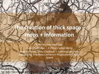 The creation of thick space –
maps + information
Referencing readings:
Hazel Easthope – A Place Called Home
Katharine Willis, Jens Geelhaar – Information Places:
Navigating Interfaces between Physical and Digital
Space

Michelle Gay, 2013.
For: Peter Pennefather. KMD4000, Faculty of Informations, University of Toronto.

 