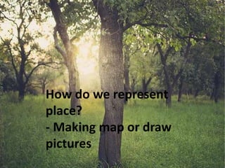 How do we represent
place?
- Making map or draw
pictures
 