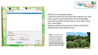 OCAD 12 is my mapping program.
I think this works the same with other programs, too. GPS
tracks may be imported and often can be immediately
converted to another symbol such as a trail, field or other
line or area object.
However I prefer to lay the track in place and trace the
desired map symbol along the track.
Note: The feature we are
working on is a plant called
saw palmetto. They grow in
clumps and are a ‘difficult to
pass’ vegetation feature. To
not confuse them with other
thickets Suncoast Orienteering
gives them their own symbol.
 