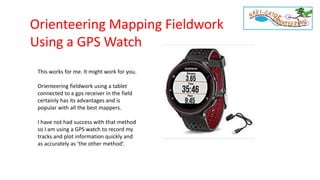 Orienteering Mapping Fieldwork
Using a GPS Watch
This works for me. It might work for you.
Orienteering fieldwork using a tablet
connected to a gps receiver in the field
certainly has its advantages and is
popular with all the best mappers.
I have not had success with that method
so I am using a GPS watch to record my
tracks and plot information quickly and
as accurately as ‘the other method’.
 