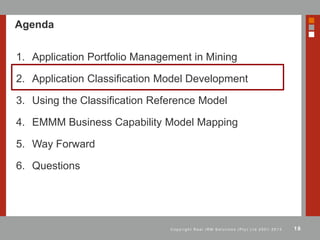 18C o p y r i g h t R e a l I R M S o l u t i o n s ( P t y ) L t d 2 0 0 1 - 2 0 1 3
Agenda
1. Application Portfolio Management in Mining
2. Application Classification Model Development
3. Using the Classification Reference Model
4. EMMM Business Capability Model Mapping
5. Way Forward
6. Questions
 