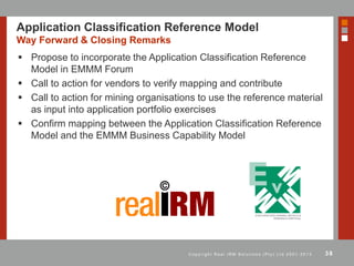 38C o p y r i g h t R e a l I R M S o l u t i o n s ( P t y ) L t d 2 0 0 1 - 2 0 1 3
Application Classification Reference Model
Way Forward & Closing Remarks
 Propose to incorporate the Application Classification Reference
Model in EMMM Forum
 Call to action for vendors to verify mapping and contribute
 Call to action for mining organisations to use the reference material
as input into application portfolio exercises
 Confirm mapping between the Application Classification Reference
Model and the EMMM Business Capability Model
 