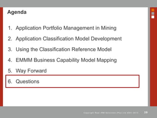 39C o p y r i g h t R e a l I R M S o l u t i o n s ( P t y ) L t d 2 0 0 1 - 2 0 1 3
Agenda
1. Application Portfolio Management in Mining
2. Application Classification Model Development
3. Using the Classification Reference Model
4. EMMM Business Capability Model Mapping
5. Way Forward
6. Questions
 