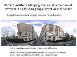 Perceptual Maps: Mapping the visual perception of
travelers in a city using google street view as sensor
 Keywords: Psychogeography, computer vision, Art, Flaneur/Baudelaire




    Each geotagged panoramic image = visual sensor of the area

    What if I use every google street images of a city (e.g. Paris) and analyze
    specific visual perception/feature to create perceptual maps?
 