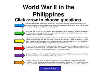 World War II in the
Philippines
Click arrow to choose questions.
1

The Japanese attacked Pearl Harbor December 7, 1941, American Forces spread from San Francisco,
CA across the Pacific to the Philippine Islands. Find these three mentioned locations on the map. Why did
the U.S. have Army and Navy forces in the Philippines?

2

Nine hours after the attack on Pearl Harbor, the Japanese bombed the Philippines. American forces there
were focused on protecting Manila’s deep water harbor. Study this map of the Philippines. Which of the
following was not a factor in this failed strategy?

3

4

5

6

Japanese bombing heavily damaged the U.S. air and naval forces in the Philippines and allowed them to
invade Luzon Island with little opposition. American forces, including army nurses, retreated to Corregidor
Island and the Bataan Peninsula to hold out until the U.S. sent help. Look again at the map of the Pacific.
Which of the following was not a factor in preventing help from arriving?
By May 6, 1942, American forces on Bataan and Corregidor surrendered to the Japanese. Captured Army
nurses were imprisoned at Santo Tomas Internment Camp in Manila. Locate Corregidor and Santo Tomas
on the map. What is the most likely way the nurses traveled to the camp?

Navy Nurse POWs moved from Santo Tomas Prison camp to another POW camp, Los Ban᷈ Find Los
os.
Ban᷈ on the map. It was located near what body of water?
os

American forces fought a fierce sea battle before landing on Leyte Island and going on to liberate the
Philippines in 1945, freeing the nurses and American men held in POW camps there. Looking at this map
locate Leyte Island. Which battle most likely preceded General MacArthur’s famous landing on Leyte?

Home Page

 