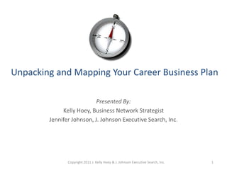 Unpacking and Mapping Your Career Business Plan Presented By: Kelly Hoey, Business Network Strategist Jennifer Johnson, J. Johnson Executive Search, Inc. Copyright 2011 J. Kelly Hoey & J. Johnson Executive Search, Inc. 1 