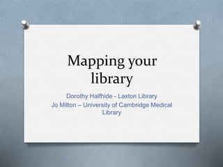 Mapping your
library
Dorothy Halfhide - Laxton Library
Jo Milton – University of Cambridge Medical
Library
 