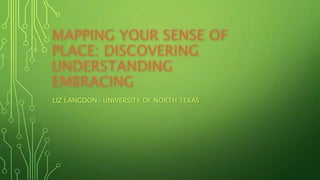 MAPPING YOUR SENSE OF 
PLACE: DISCOVERING 
UNDERSTANDING 
EMBRACING 
LIZ LANGDON- UNIVERSITY OF NORTH TEXAS 
 