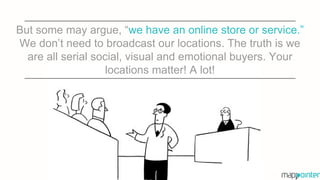 But some may argue, “we have an online store or service.”
We don’t need to broadcast our locations. The truth is we
are all serial social, visual and emotional buyers. Your
locations matter! A lot!
 