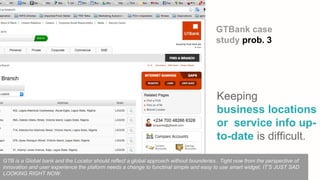 Keeping
business locations
or service info up-
to-date is difficult.
GTBank case
study prob. 3
GTB is a Global bank and the Locator should reflect a global approach without bounderies.. Tight now from the perspective of
innovation and user experience the plaform needs a change to functinal simple and easy to use smart widget. IT’S JUST SAD
LOOKING RIGHT NOW.
 