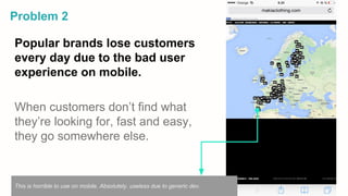 Popular brands lose customers
every day due to the bad user
experience on mobile.
When customers don’t find what
they’re looking for, fast and easy,
they go somewhere else.
Problem 2
This is horrible to use on mobile. Absolutely, useless due to generic dev.
 