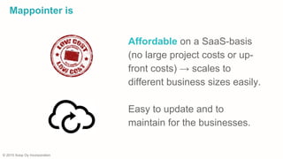 © 2015 Xoop Oy Incorporation
Mappointer is
Affordable on a SaaS-basis
(no large project costs or up-
front costs) → scales to
different business sizes easily.
Easy to update and to
maintain for the businesses.
 