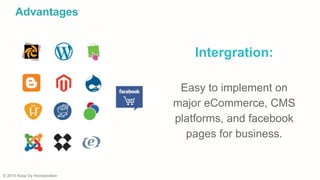 © 2015 Xoop Oy Incorporation
Intergration:
Easy to implement on
major eCommerce, CMS
platforms, and facebook
pages for business.
Advantages
 