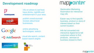 visual site search, content
based search engine.
online advertising
technologies, search.
publish crowd-sourced
reviews about local
businesses.
info on where to eat food,
have drinks, nightlife and
entertainment in your area.
Geolocation Marketing
Automation for interactive
map info
Easier way to find specific
business, product or store of
interest based on their
current location.
Info list converted into
interactive digital list to tell
customers where to find
products , services or
business closest to them
Development roadmap
 