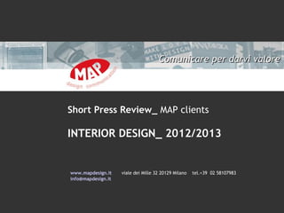 Comunicare per darvi valore

Short Press Review_ MAP clients

INTERIOR DESIGN_ 2012/2013

www.mapdesign.it
info@mapdesign.it

viale dei Mille 32 20129 Milano

tel.+39 02 58107983

 