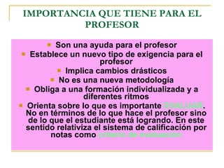 IMPORTANCIA QUE TIENE PARA EL PROFESOR Son una ayuda para el profesor Establece un nuevo tipo de exigencia para el profesor Implica cambios drásticos No es una nueva metodología Obliga a una formación individualizada y a diferentes ritmos Orienta sobre lo que es importante  EVALUAR . No en términos de lo que hace el profesor sino de lo que el estudiante está logrando. En este sentido relativiza el sistema de calificación por notas como  criterio de evaluación 