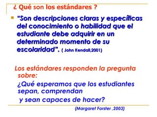“ Son descripciones claras y específicas del conocimiento o habilidad que el estudiante debe adquirir en un determinado momento de su escolaridad”.  ( John Kendall,2001) ¿ Qué  son  los estándares ? Los estándares responden la pregunta sobre:   ¿Qué esperamos que los estudiantes sepan, comprendan  y sean capaces de hacer?  (Margaret Forster ,2003) 