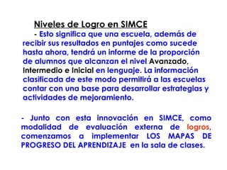   Niveles de Logro en SIMCE -  Esto significa que una escuela, además de recibir sus resultados en puntajes como sucede hasta ahora, tendrá un informe de la proporción de alumnos que alcanzan el nivel  Avanzado, Intermedio e Inicial  en lenguaje. La información clasificada de este modo permitirá a las escuelas contar con una base para desarrollar estrategias y actividades de mejoramiento.   - Junto con esta innovación en SIMCE, como modalidad de evaluación externa de  logros , comenzamos a implementar LOS MAPAS DE PROGRESO DEL APRENDIZAJE  en la sala de clases.  
