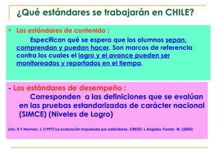 Los estándares de contenido :   Especifican qué se espera que los alumnos  sepan, comprendan y puedan hacer . Son marcos de referencia  contra los cuales el  logro y el avance pueden ser monitoreados y reportados en el tiempo . ¿Qué estándares se trabajarán en CHILE? -  Los estándares de desempeño  :  Corresponden  a las definiciones que se evalúan en las pruebas estandarizadas de carácter nacional (SIMCE) (Niveles de Logro) Linn, R Y Herman, J. (1997) La evaluación impulsada por estándares. CRESST, L Angeles; Forster, M. (2004)  