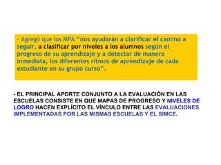 - EL PRINCIPAL APORTE CONJUNTO A LA EVALUACIÓN EN LAS ESCUELAS CONSISTE EN QUE MAPAS DE PROGRESO Y  NIVELES DE LOGRO  HACEN EXPLÍCITO EL VÍNCULO ENTRE LAS  EVALUACIONES IMPLEMENTADAS POR LAS MISMAS ESCUELAS Y EL SIMCE . - Agregó que los MPA  “nos ayudarán a clarificar  el  camino a seguir,  a clasificar por niveles a los alumnos  según el progreso de su aprendizaje y a detectar de manera inmediata, los diferentes ritmos de aprendizaje de cada estudiante en su grupo curso”. 