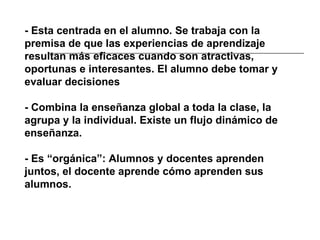 - Esta centrada en el alumno. Se trabaja con la premisa de que las experiencias de aprendizaje resultan más eficaces cuando son atractivas, oportunas e interesantes. El alumno debe tomar y evaluar decisiones - Combina la enseñanza global a toda la clase, la agrupa y la individual. Existe un flujo dinámico de enseñanza. - Es “orgánica”: Alumnos y docentes aprenden juntos, el docente aprende cómo aprenden sus alumnos. 