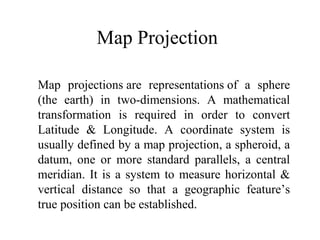 Map Projection

Map projections are representations of a sphere
(the earth) in two-dimensions. A mathematical
transformation is required in order to convert
Latitude & Longitude. A coordinate system is
usually defined by a map projection, a spheroid, a
datum, one or more standard parallels, a central
meridian. It is a system to measure horizontal &
vertical distance so that a geographic feature’s
true position can be established.
 
