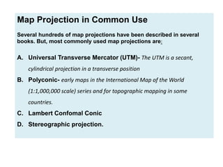 Map Projection in Common Use
Several hundreds of map projections have been described in several
books. But, most commonly used map projections are:
A. Universal Transverse Mercator (UTM)- The UTM is a secant,
cylindrical projection in a transverse position
B. Polyconic- early maps in the International Map of the World
(1:1,000,000 scale) series and for topographic mapping in some
countries.
C. Lambert Confomal Conic
D. Stereographic projection.
 