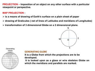 GENERATING GLOBE
It is a Globe from which the projections are to be
developed.
It is looked upon as a glass or wire skeleton Globe on
which the meridians and parallels are marked.
N
S
EW O
PROJECTION – Imposition of an object on any other surface with a particular
viewpoint or perspective.
MAP PROJECTION :
 is a means of drawing of Earth’s surface on a plain sheet of paper
 drawing of Graticules ( net of lines of Latitudes and meridians of Longitudes)
 transformation of 3 dimensional Globe on a 2 dimensional plane.
 