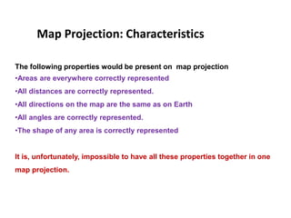 Map Projection: Characteristics
The following properties would be present on map projection
•Areas are everywhere correctly represented
•All distances are correctly represented.
•All directions on the map are the same as on Earth
•All angles are correctly represented.
•The shape of any area is correctly represented
It is, unfortunately, impossible to have all these properties together in one
map projection.
 