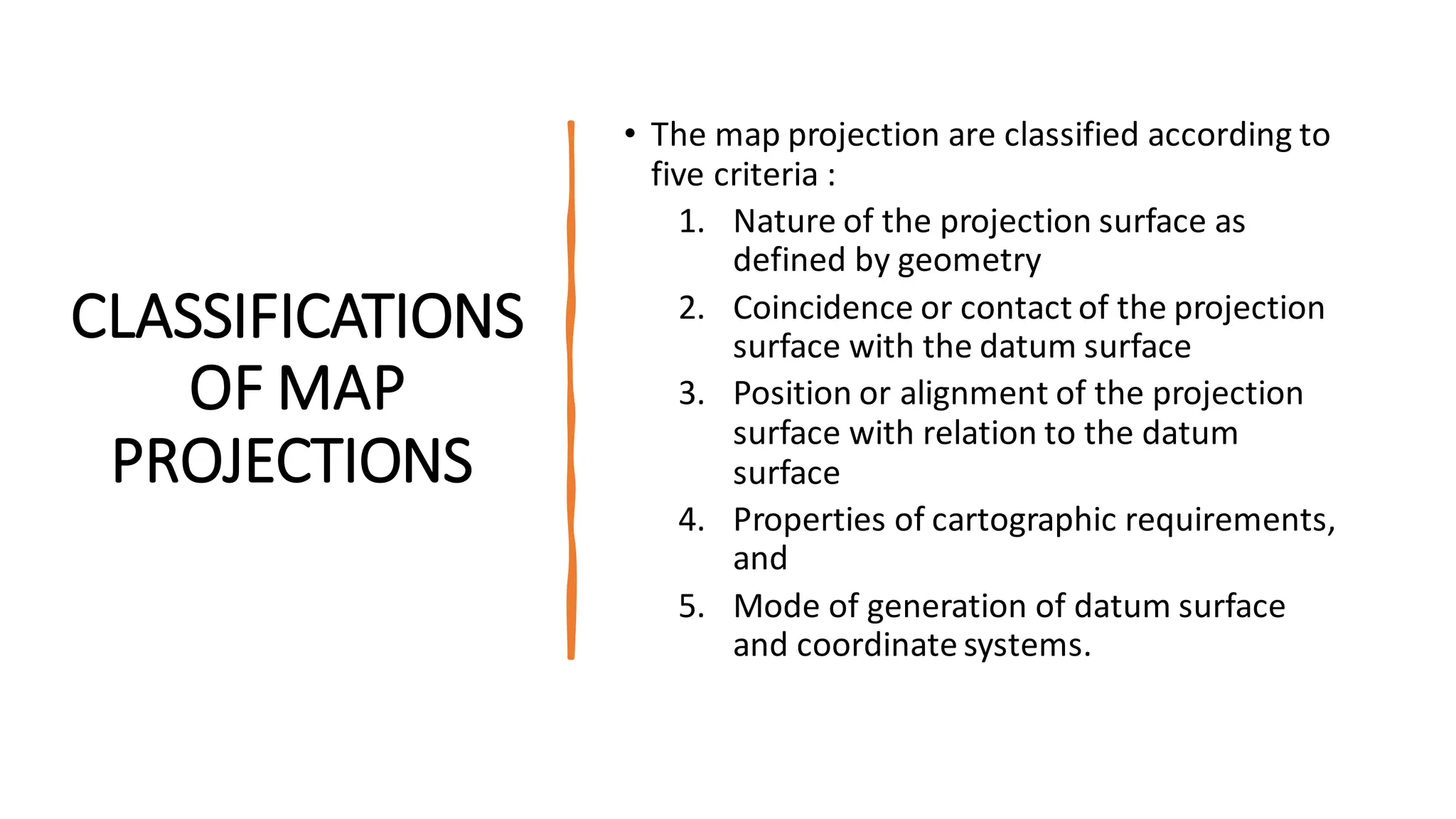 CLASSIFICATIONS
OF MAP
PROJECTIONS
• The map projection are classified according to
five criteria :
1. Nature of the projection surface as
defined by geometry
2. Coincidence or contact of the projection
surface with the datum surface
3. Position or alignment of the projection
surface with relation to the datum
surface
4. Properties of cartographic requirements,
and
5. Mode of generation of datum surface
and coordinate systems.
 
