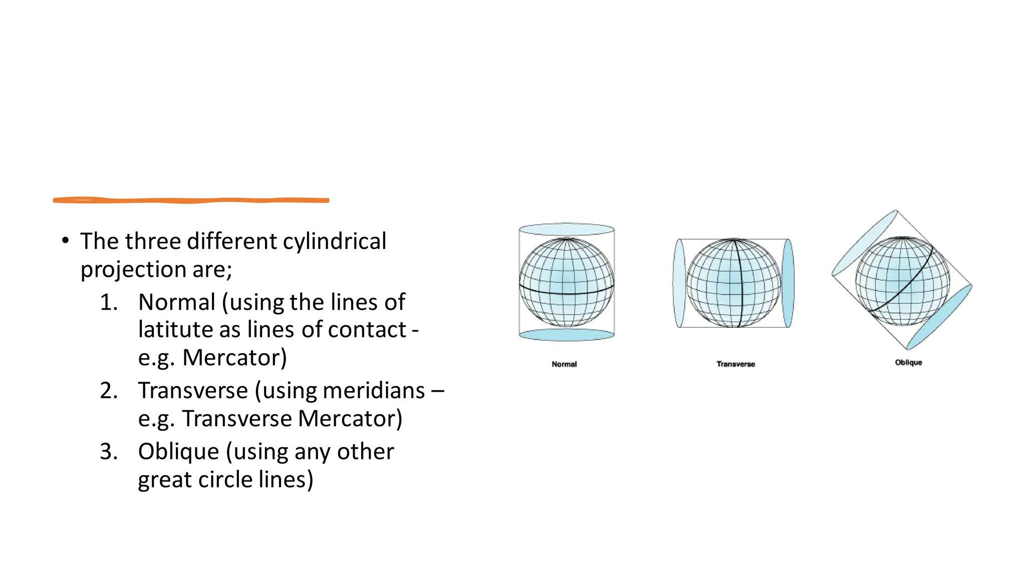 • The three different cylindrical
projection are;
1. Normal (using the lines of
latitute as lines of contact -
e.g. Mercator)
2. Transverse (using meridians –
e.g. Transverse Mercator)
3. Oblique (using any other
great circle lines)
 