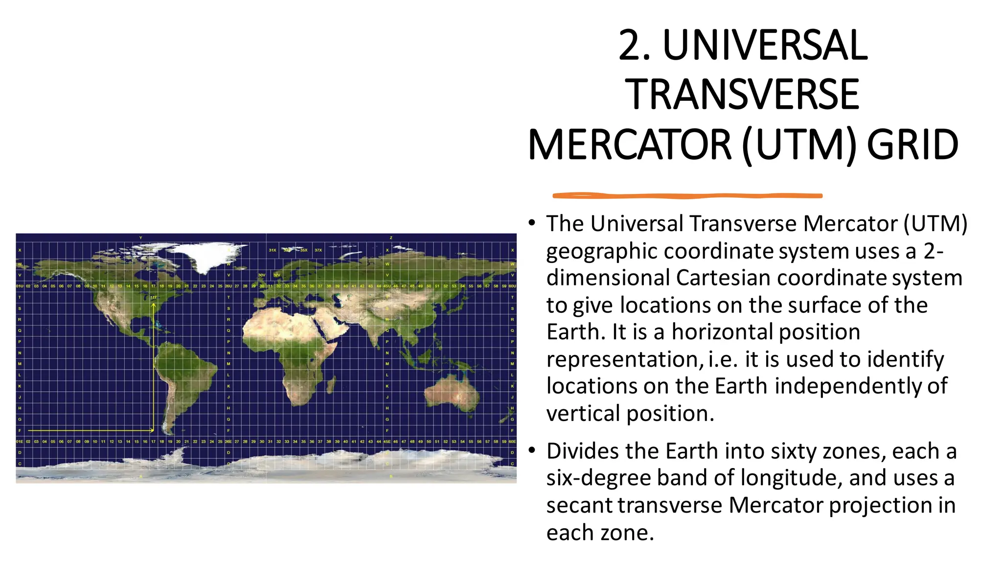2. UNIVERSAL
TRANSVERSE
MERCATOR (UTM) GRID
• The Universal Transverse Mercator (UTM)
geographic coordinate system uses a 2-
dimensional Cartesian coordinate system
to give locations on the surface of the
Earth. It is a horizontal position
representation,i.e. it is used to identify
locations on the Earth independently of
vertical position.
• Divides the Earth into sixty zones, each a
six-degree band of longitude, and uses a
secant transverse Mercator projection in
each zone.
 