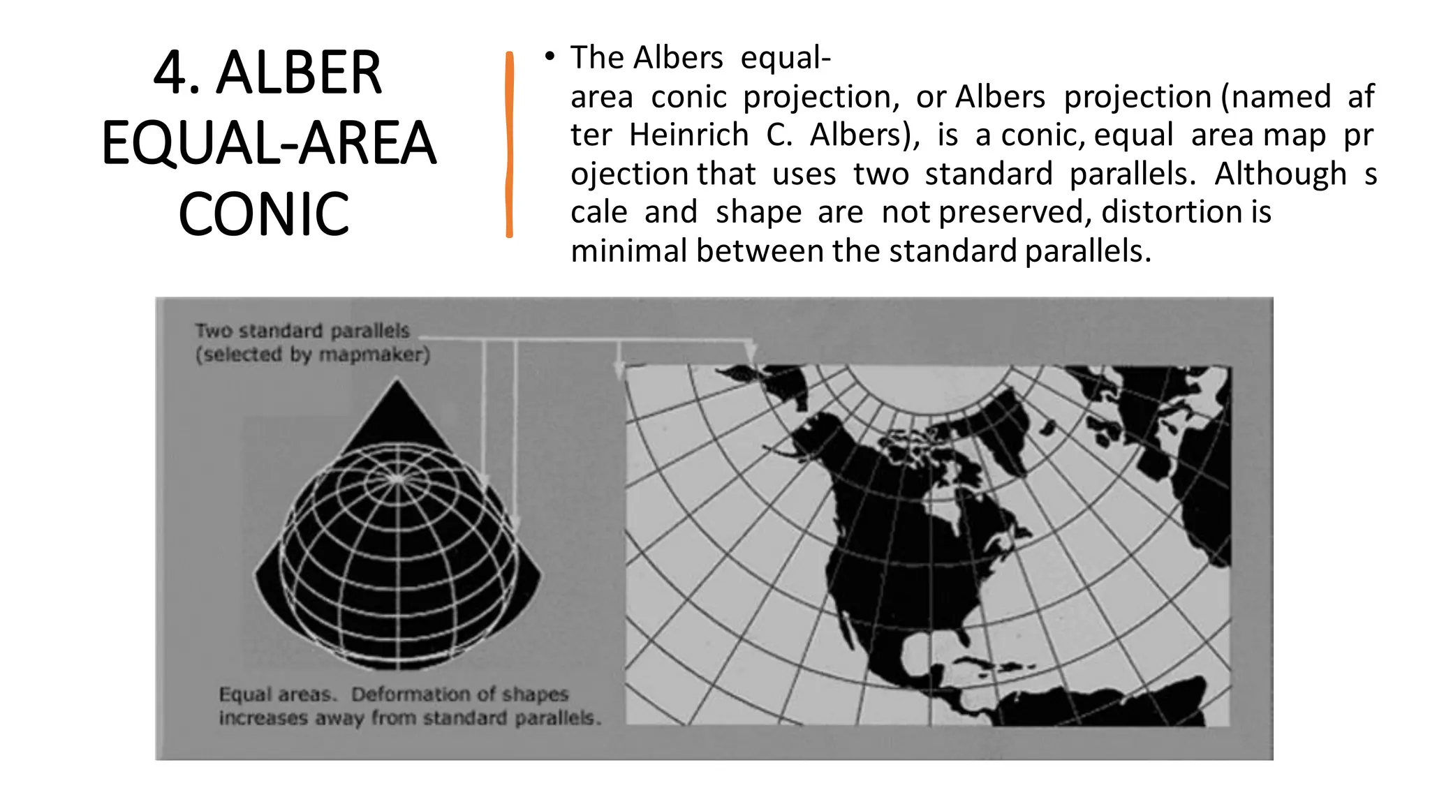 4. ALBER
EQUAL-AREA
CONIC
• The Albers equal-
area conic projection, or Albers projection (named af
ter Heinrich C. Albers), is a conic, equal area map pr
ojection that uses two standard parallels. Although s
cale and shape are not preserved, distortion is
minimal between the standard parallels.
 