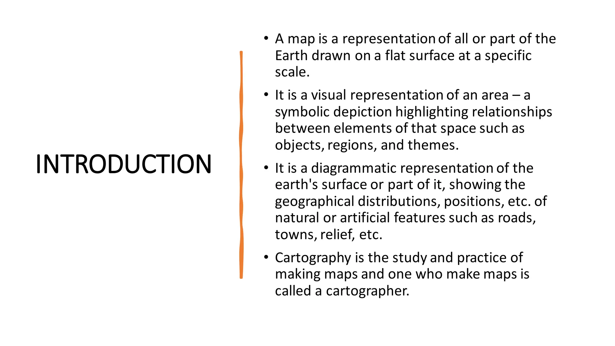 INTRODUCTION
• A map is a representationof all or part of the
Earth drawn on a flat surface at a specific
scale.
• It is a visual representation of an area – a
symbolic depiction highlighting relationships
between elements of that space such as
objects, regions, and themes.
• It is a diagrammatic representation of the
earth's surface or part of it, showing the
geographical distributions, positions, etc. of
natural or artificial features such as roads,
towns, relief, etc.
• Cartography is the study and practice of
making maps and one who make maps is
called a cartographer.
 